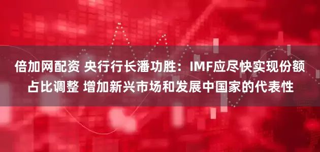 倍加网配资 央行行长潘功胜：IMF应尽快实现份额占比调整 增加新兴市场和发展中国家的代表性