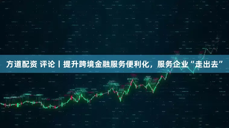 方道配资 评论丨提升跨境金融服务便利化，服务企业“走出去”