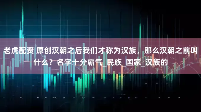 老虎配资 原创汉朝之后我们才称为汉族，那么汉朝之前叫什么？名字十分霸气_民族_国家_汉族的
