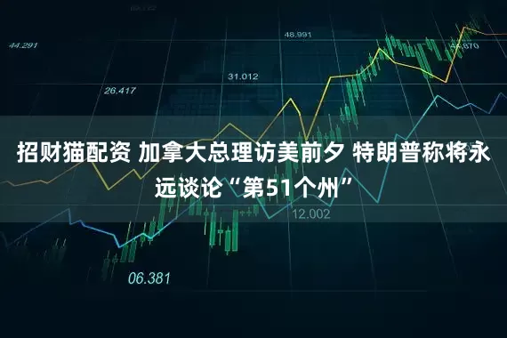 招财猫配资 加拿大总理访美前夕 特朗普称将永远谈论“第51个州”