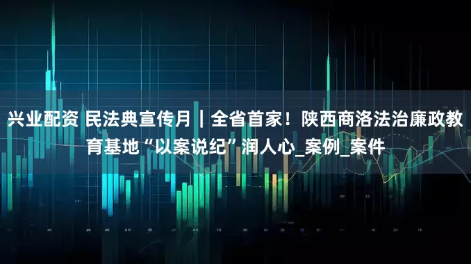 兴业配资 民法典宣传月｜全省首家！陕西商洛法治廉政教育基地“以案说纪”润人心_案例_案件