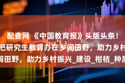 配查网 《中国教育报》头版头条！看西南大学如何把研究生教育办在乡间田野，助力乡村振兴_建设_柑桔_种质