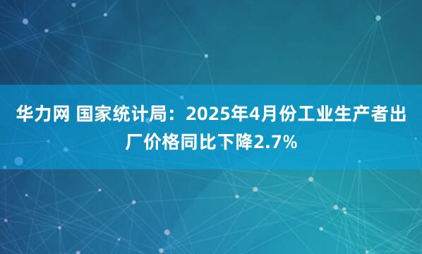 华力网 国家统计局：2025年4月份工业生产者出厂价格同比下降2.7%