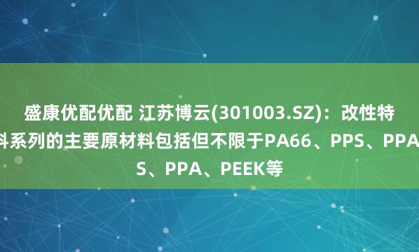 盛康优配优配 江苏博云(301003.SZ)：改性特种工程塑料系列的主要原材料包括但不限于PA66、PPS、PPA、PEEK等