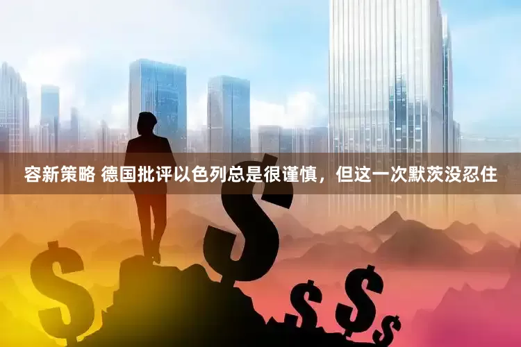 容新策略 德国批评以色列总是很谨慎，但这一次默茨没忍住