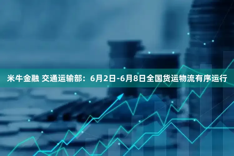 米牛金融 交通运输部：6月2日-6月8日全国货运物流有序运行