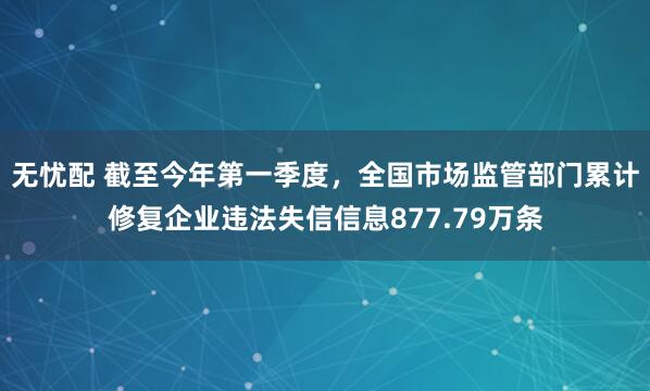 无忧配 截至今年第一季度，全国市场监管部门累计修复企业违法失信信息877.79万条