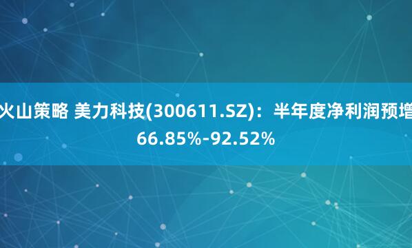 火山策略 美力科技(300611.SZ)：半年度净利润预增66.85%-92.52%