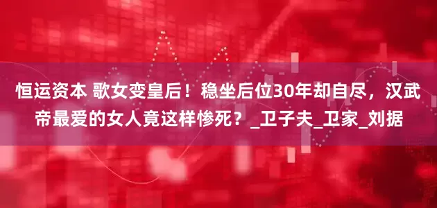 恒运资本 歌女变皇后！稳坐后位30年却自尽，汉武帝最爱的女人竟这样惨死？_卫子夫_卫家_刘据