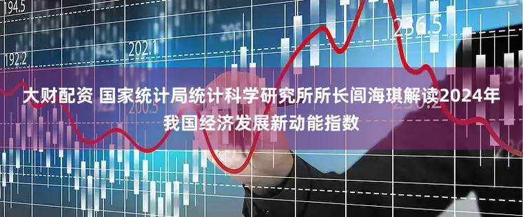 大财配资 国家统计局统计科学研究所所长闾海琪解读2024年我国经济发展新动能指数