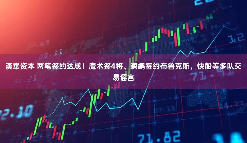 漢崋资本 两笔签约达成！魔术签4将、鹈鹕签约布鲁克斯，快船等多队交易谣言