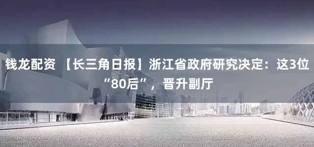 钱龙配资 【长三角日报】浙江省政府研究决定：这3位“80后”，晋升副厅