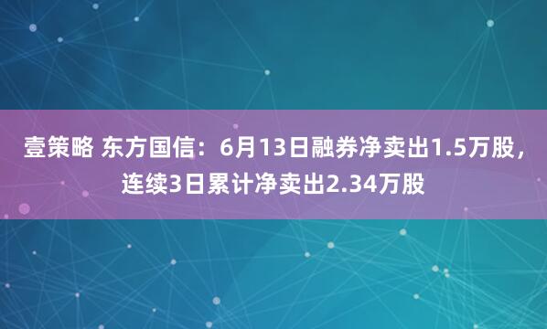 壹策略 东方国信：6月13日融券净卖出1.5万股，连续3日累计净卖出2.34万股