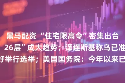 黑马配资 “住宅限高令”密集出台，最高“80米、26层”成大趋势；泽连斯基称乌已准备好举行选举；美国国务院：今年以来已撤销85万份签证丨早报
