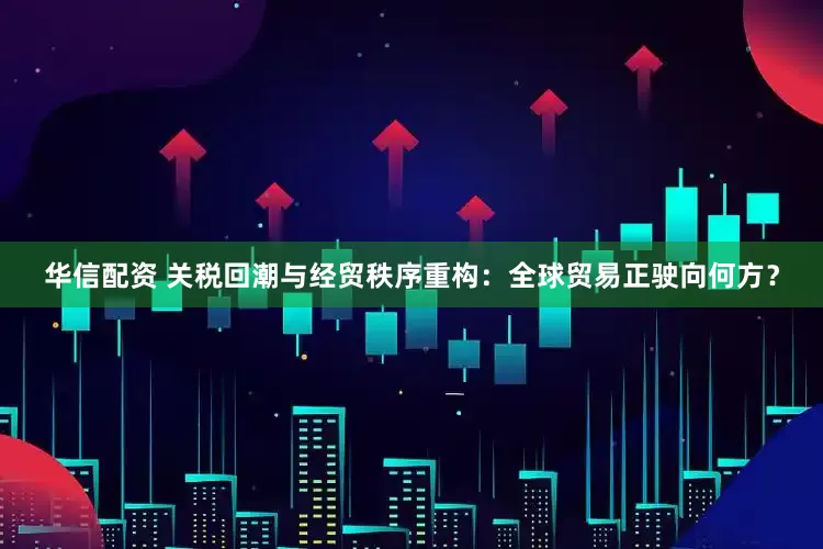 华信配资 关税回潮与经贸秩序重构：全球贸易正驶向何方？