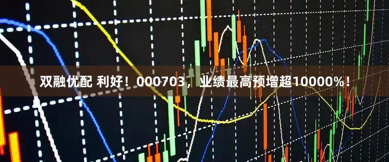 双融优配 利好！000703，业绩最高预增超10000%！